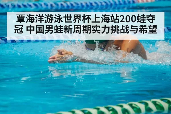 覃海洋游泳世界杯上海站200蛙夺冠 中国男蛙新周期实力挑战与希望